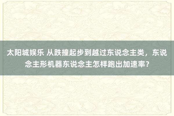 太阳城娱乐 从跌撞起步到越过东说念主类，东说念主形机器东说念主怎样跑出加速率？