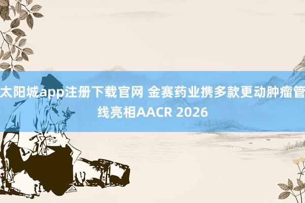 太阳城app注册下载官网 金赛药业携多款更动肿瘤管线亮相AACR 2026