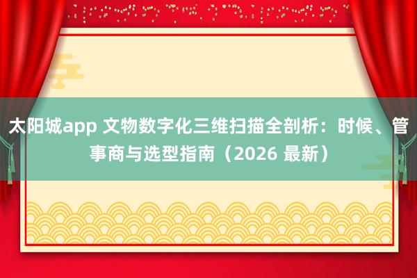 太阳城app 文物数字化三维扫描全剖析：时候、管事商与选型指南（2026 最新）