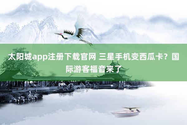 太阳城app注册下载官网 三星手机变西瓜卡？国际游客福音来了