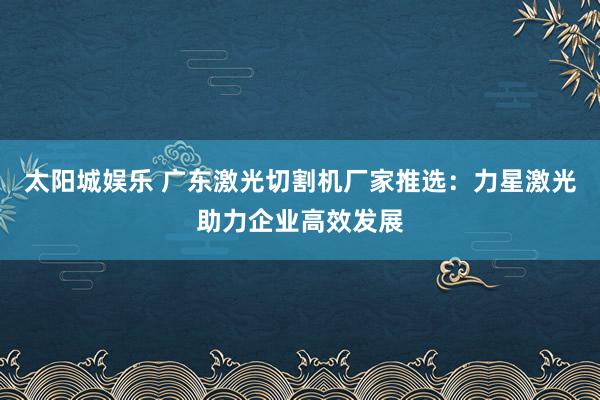 太阳城娱乐 广东激光切割机厂家推选：力星激光助力企业高效发展