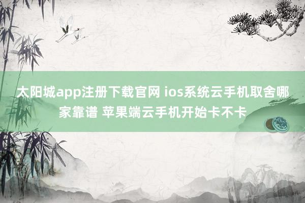 太阳城app注册下载官网 ios系统云手机取舍哪家靠谱 苹果端云手机开始卡不卡