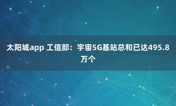 太阳城app 工信部：宇宙5G基站总和已达495.8万个