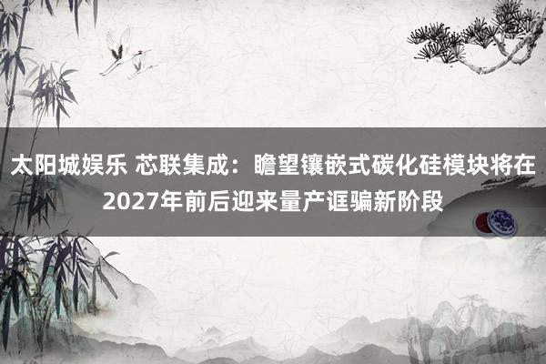 太阳城娱乐 芯联集成：瞻望镶嵌式碳化硅模块将在2027年前后迎来量产诓骗新阶段