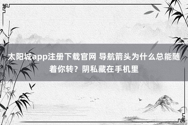太阳城app注册下载官网 导航箭头为什么总能随着你转？阴私藏在手机里