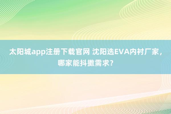 太阳城app注册下载官网 沈阳选EVA内衬厂家，哪家能抖擞需求？