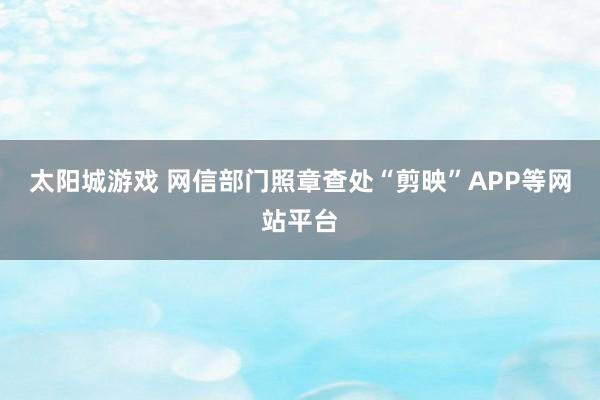 太阳城游戏 网信部门照章查处“剪映”APP等网站平台