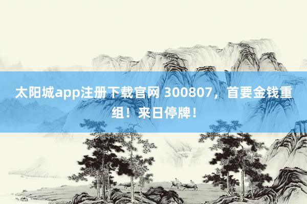 太阳城app注册下载官网 300807，首要金钱重组！来日停牌！