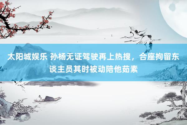 太阳城娱乐 孙杨无证驾驶再上热搜，合座拘留东谈主员其时被动陪他茹素