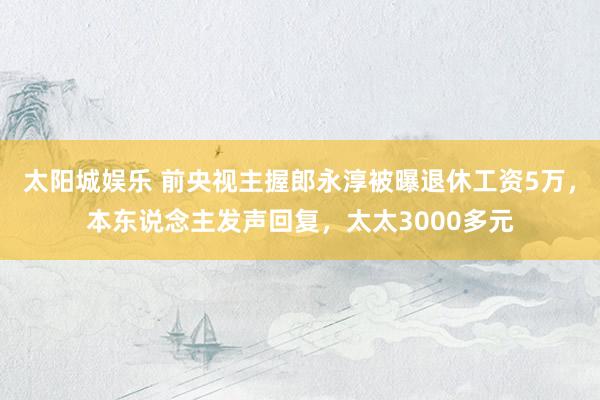 太阳城娱乐 前央视主握郎永淳被曝退休工资5万，本东说念主发声回复，太太3000多元