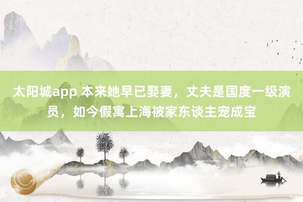 太阳城app 本来她早已娶妻，丈夫是国度一级演员，如今假寓上海被家东谈主宠成宝