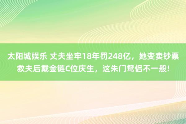 太阳城娱乐 丈夫坐牢18年罚248亿，她变卖钞票救夫后戴金链C位庆生，这朱门鸳侣不一般!