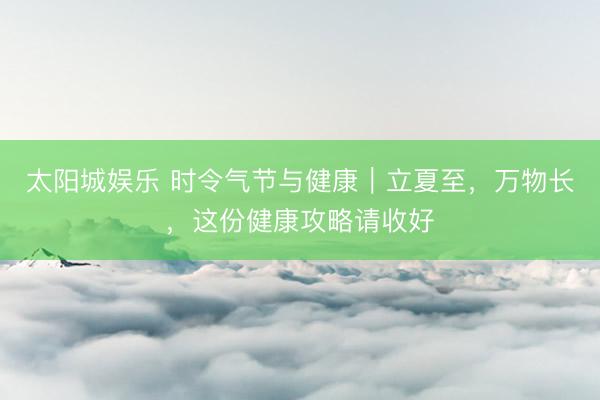 太阳城娱乐 时令气节与健康｜立夏至，万物长，这份健康攻略请收好