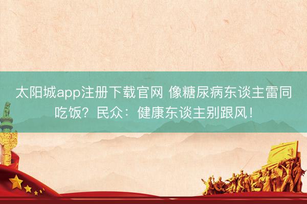 太阳城app注册下载官网 像糖尿病东谈主雷同吃饭？民众：健康东谈主别跟风！