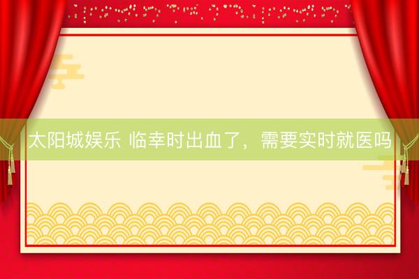 太阳城娱乐 临幸时出血了，需要实时就医吗