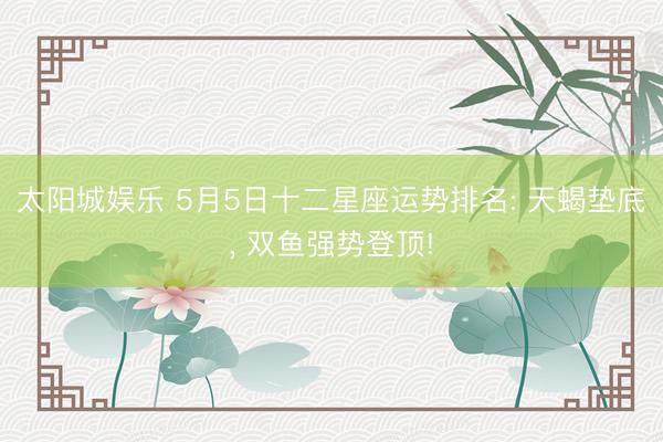 太阳城娱乐 5月5日十二星座运势排名: 天蝎垫底， 双鱼强势登顶!