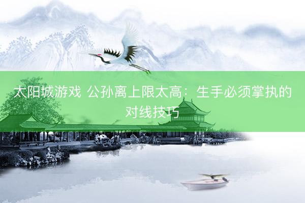 太阳城游戏 公孙离上限太高：生手必须掌执的对线技巧