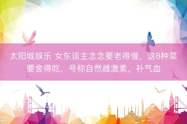 太阳城娱乐 女东谈主念念要老得慢，这8种菜要舍得吃，号称自然雌激素，补气血