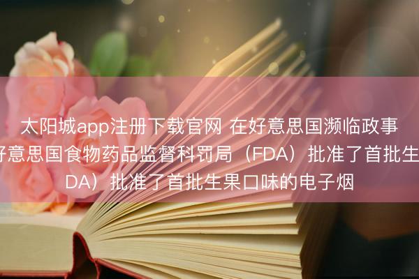 太阳城app注册下载官网 在好意思国濒临政事压力的配景下 好意思国食物药品监督科罚局（FDA）批准了首批生果口味的电子烟