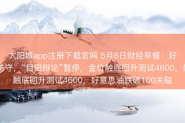 太阳城app注册下载官网 5月6日财经早餐：好意思伊媾和左券陆续防守，“目田辩论”暂停，金价触底回升测试4600，好意思油跌破100关隘