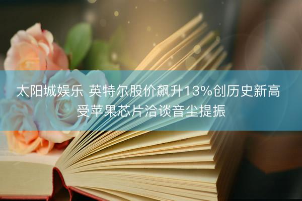太阳城娱乐 英特尔股价飙升13%创历史新高 受苹果芯片洽谈音尘提振