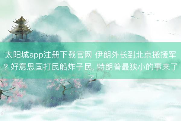 太阳城app注册下载官网 伊朗外长到北京搬援军? 好意思国打民船炸子民， 特朗普最狭小的事来了