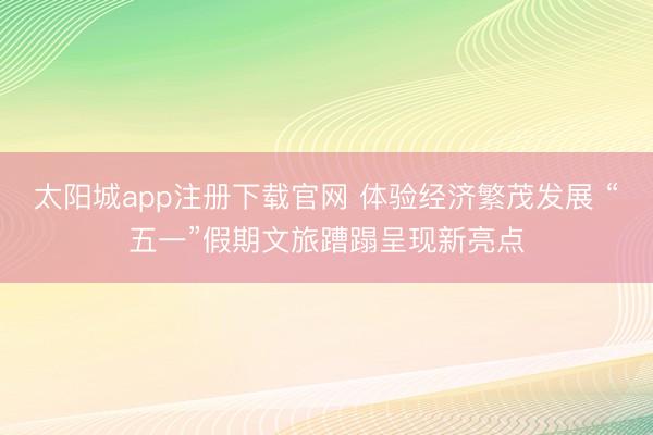 太阳城app注册下载官网 体验经济繁茂发展 “五一”假期文旅蹧蹋呈现新亮点