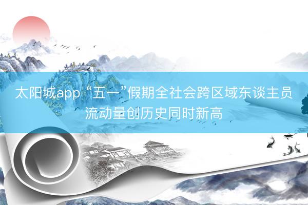 太阳城app “五一”假期全社会跨区域东谈主员流动量创历史同时新高