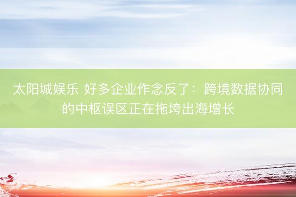 太阳城娱乐 好多企业作念反了：跨境数据协同的中枢误区正在拖垮出海增长