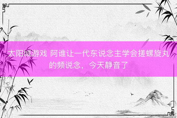太阳城游戏 阿谁让一代东说念主学会搓螺旋丸的频说念，今天静音了